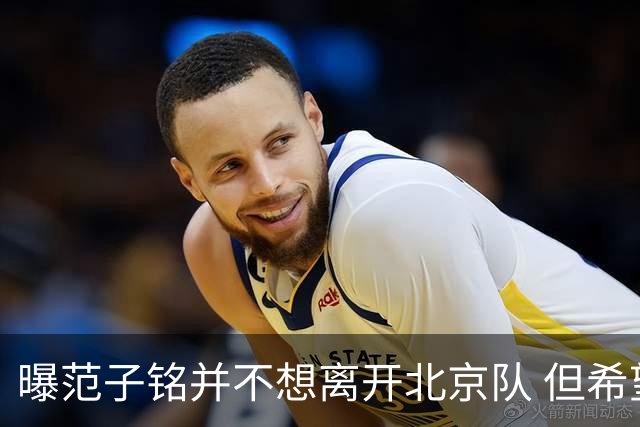曝范子铭并不想离开北京队 但希望有球打不想待废